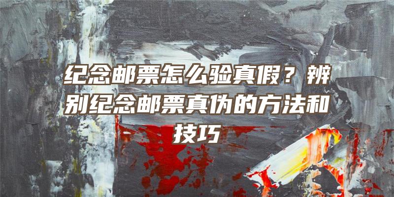 纪念邮票怎么验真假？辨别纪念邮票真伪的方法和技巧