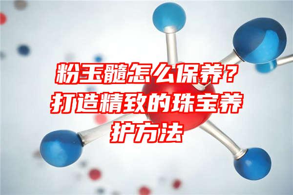 粉玉髓怎么保养？打造精致的珠宝养护方法