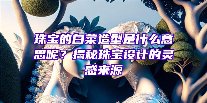 珠宝的白菜造型是什么意思呢？揭秘珠宝设计的灵感来源