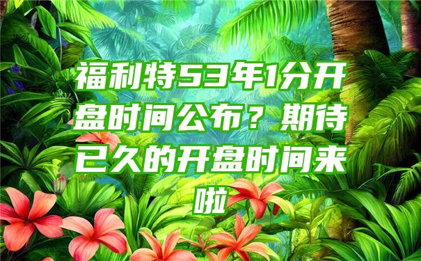 福利特53年1分开盘时间公布？期待已久的开盘时间来啦