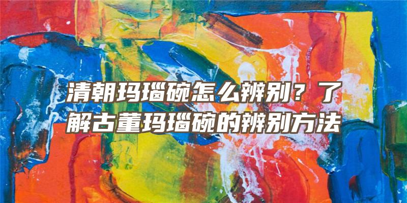 清朝玛瑙碗怎么辨别？了解古董玛瑙碗的辨别方法