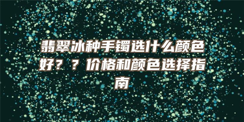 翡翠冰种手镯选什么颜色好？？价格和颜色选择指南