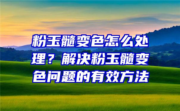 粉玉髓变色怎么处理？解决粉玉髓变色问题的有效方法