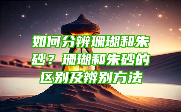 如何分辨珊瑚和朱砂？珊瑚和朱砂的区别及辨别方法