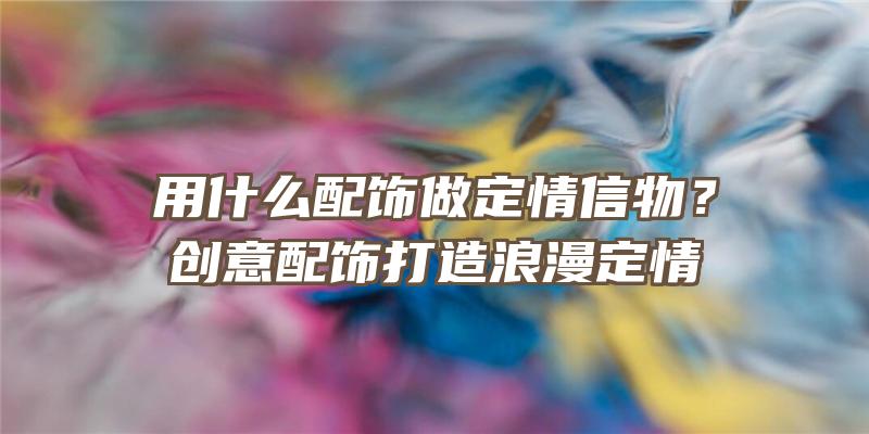 用什么配饰做定情信物？创意配饰打造浪漫定情