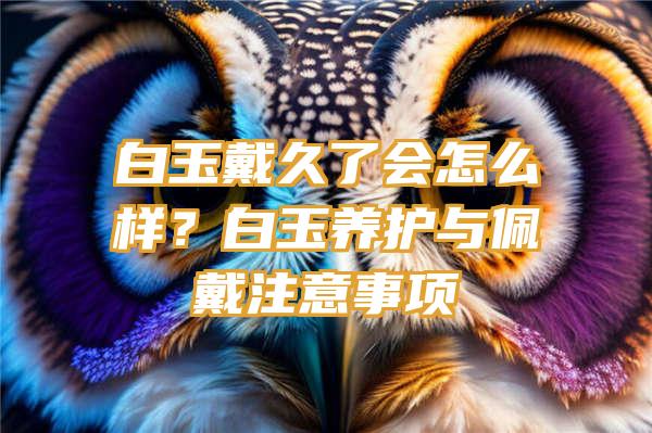 白玉戴久了会怎么样？白玉养护与佩戴注意事项