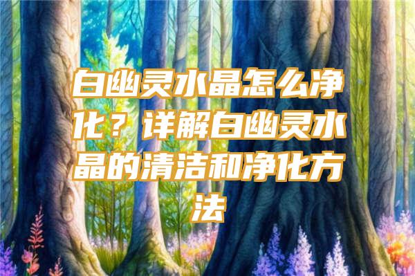 白幽灵水晶怎么净化？详解白幽灵水晶的清洁和净化方法