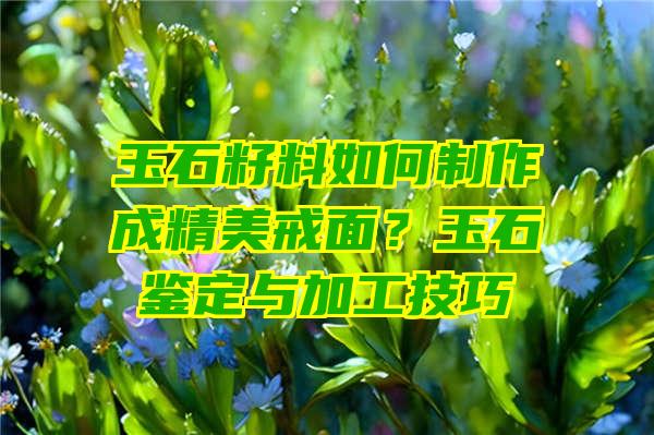 玉石籽料如何制作成精美戒面？玉石鉴定与加工技巧