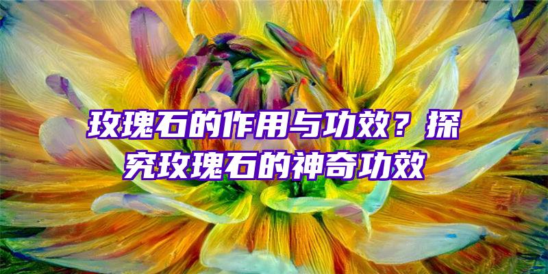 玫瑰石的作用与功效？探究玫瑰石的神奇功效