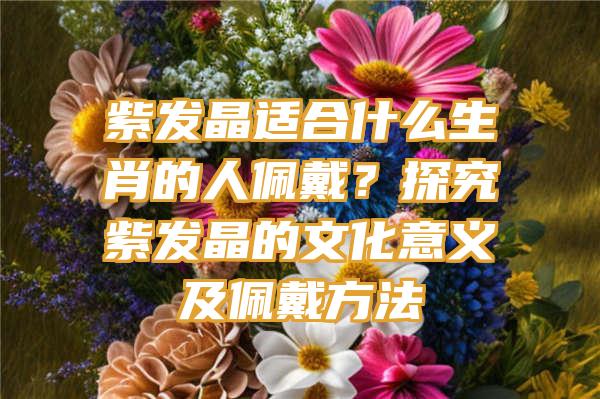 紫发晶适合什么生肖的人佩戴？探究紫发晶的文化意义及佩戴方法