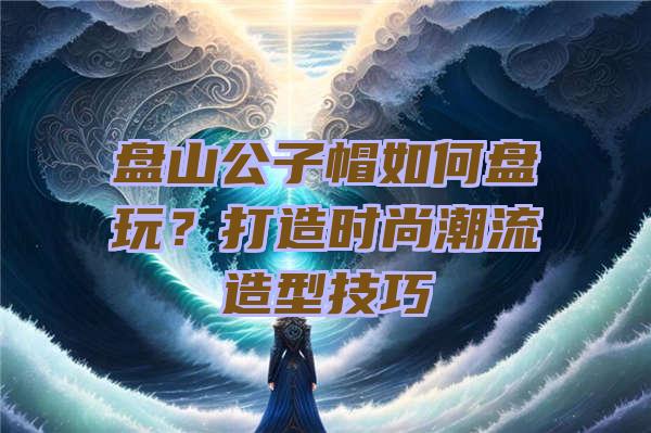 盘山公子帽如何盘玩？打造时尚潮流造型技巧