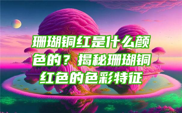 珊瑚铜红是什么颜色的？揭秘珊瑚铜红色的色彩特征