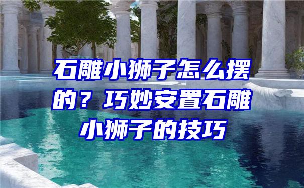 石雕小狮子怎么摆的？巧妙安置石雕小狮子的技巧