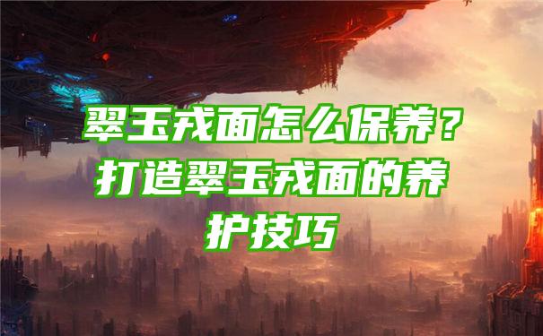 翠玉戎面怎么保养？打造翠玉戎面的养护技巧