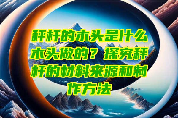 秤杆的木头是什么木头做的？探究秤杆的材料来源和制作方法