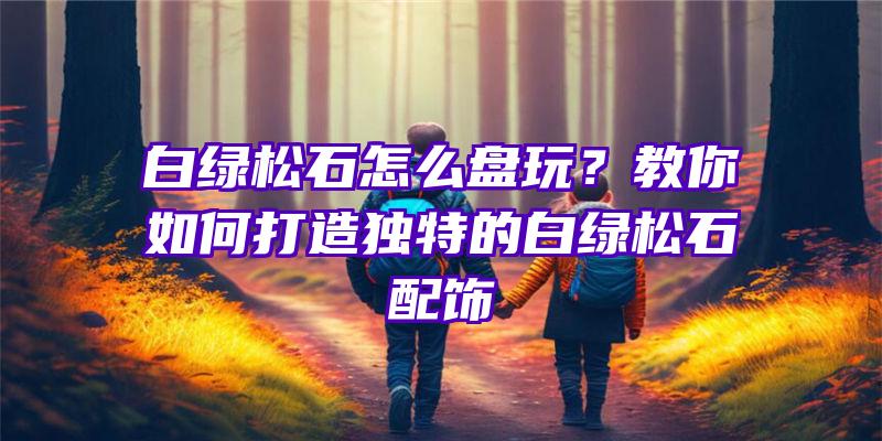 白绿松石怎么盘玩？教你如何打造独特的白绿松石配饰