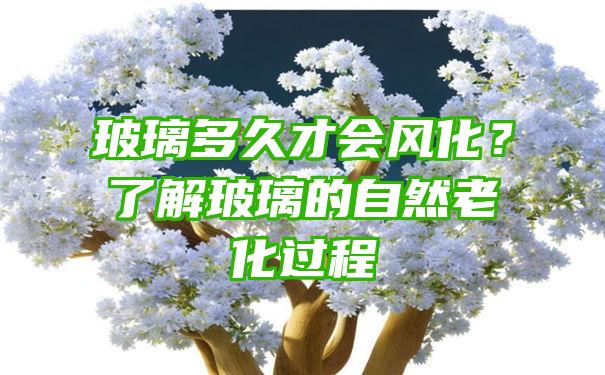 玻璃多久才会风化？了解玻璃的自然老化过程