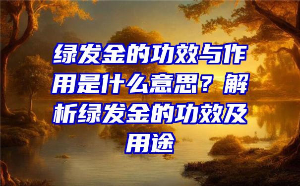 绿发金的功效与作用是什么意思？解析绿发金的功效及用途