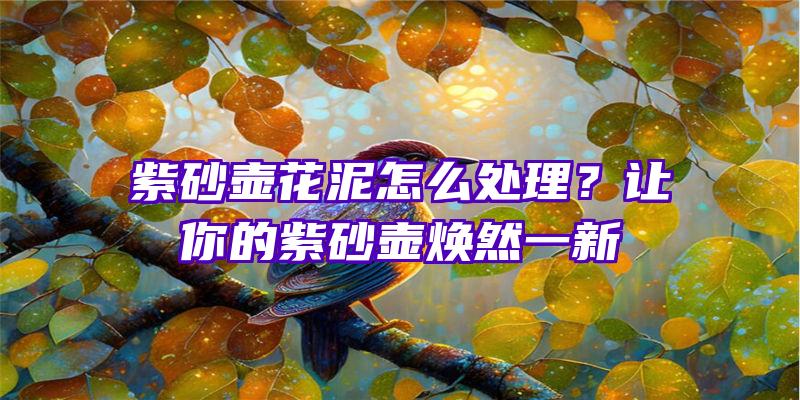 紫砂壶花泥怎么处理？让你的紫砂壶焕然一新