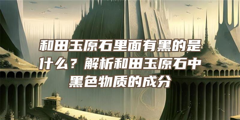 和田玉原石里面有黑的是什么？解析和田玉原石中黑色物质的成分