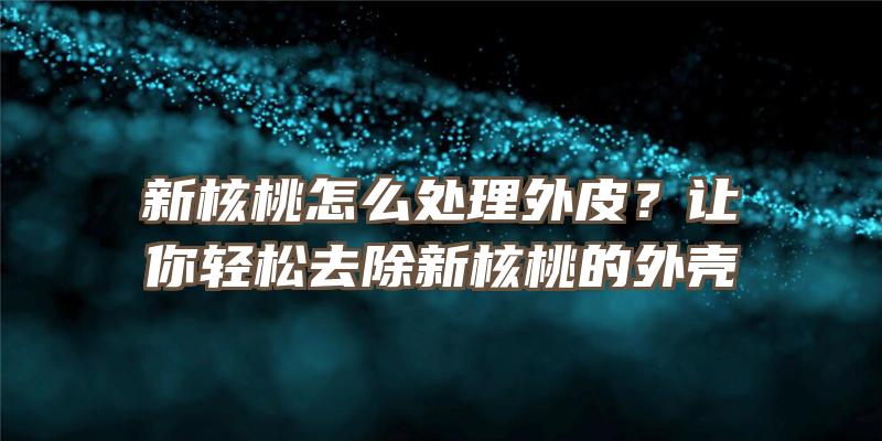 新核桃怎么处理外皮？让你轻松去除新核桃的外壳