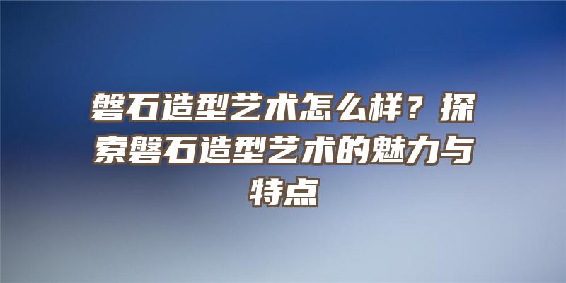 磐石造型艺术怎么样？探索磐石造型艺术的魅力与特点