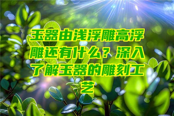 玉器由浅浮雕高浮雕还有什么？深入了解玉器的雕刻工艺