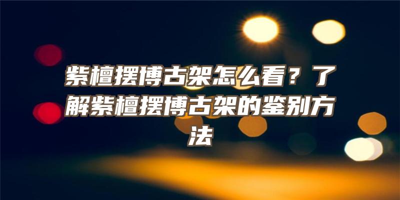 紫檀摆博古架怎么看？了解紫檀摆博古架的鉴别方法