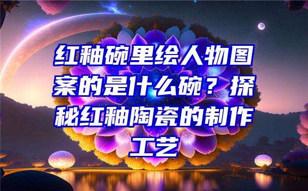 红釉碗里绘人物图案的是什么碗？探秘红釉陶瓷的制作工艺