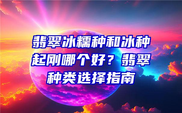 翡翠冰糯种和冰种起刚哪个好？翡翠种类选择指南