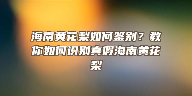 海南黄花梨如何鉴别？教你如何识别真假海南黄花梨