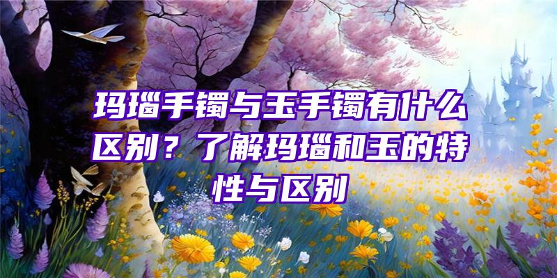 玛瑙手镯与玉手镯有什么区别？了解玛瑙和玉的特性与区别