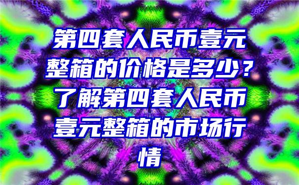 第四套人民币壹元整箱的价格是多少？了解第四套人民币壹元整箱的市场行情