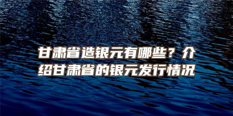 甘肃省造银元有哪些？介绍甘肃省的银元发行情况