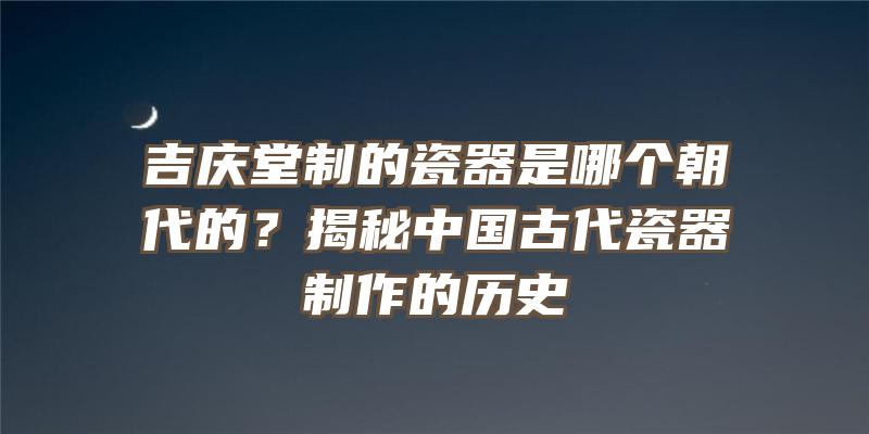 吉庆堂制的瓷器是哪个朝代的？揭秘中国古代瓷器制作的历史