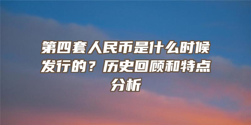 第四套人民币是什么时候发行的？历史回顾和特点分析