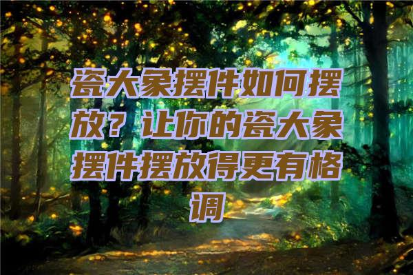 瓷大象摆件如何摆放？让你的瓷大象摆件摆放得更有格调