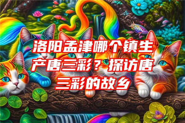 洛阳孟津哪个镇生产唐三彩？探访唐三彩的故乡