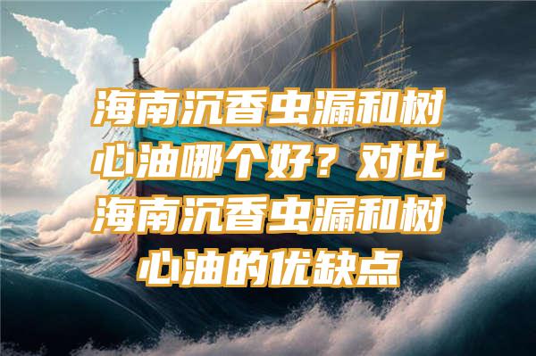 海南沉香虫漏和树心油哪个好？对比海南沉香虫漏和树心油的优缺点