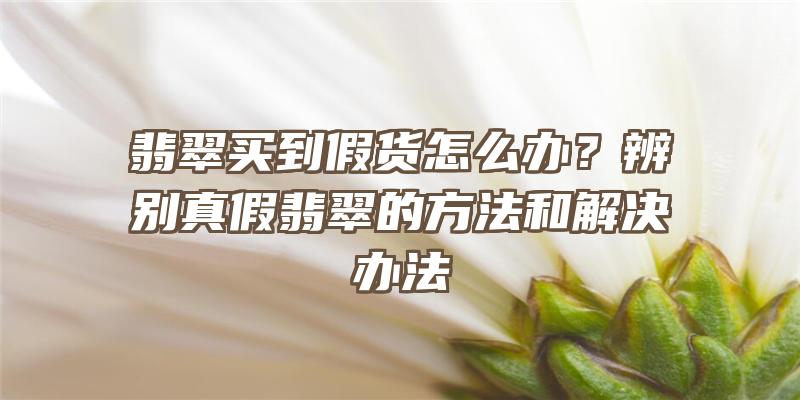 翡翠买到假货怎么办？辨别真假翡翠的方法和解决办法