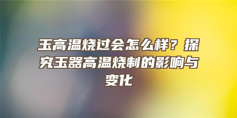 玉高温烧过会怎么样？探究玉器高温烧制的影响与变化