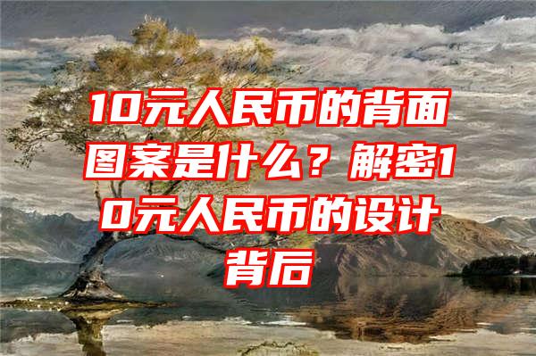 10元人民币的背面图案是什么？解密10元人民币的设计背后