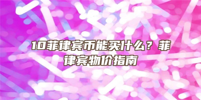 10菲律宾币能买什么？菲律宾物价指南