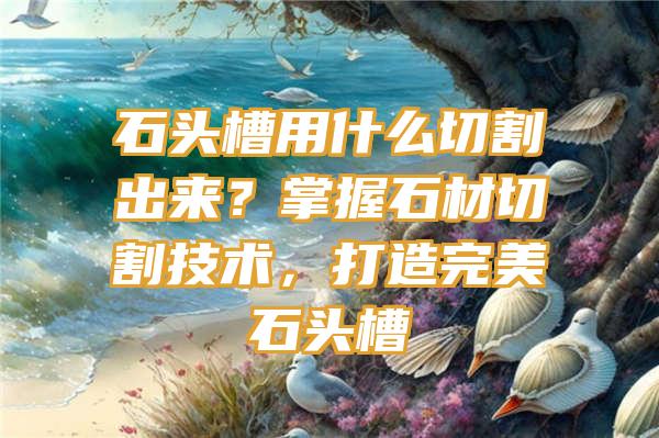 石头槽用什么切割出来？掌握石材切割技术，打造完美石头槽