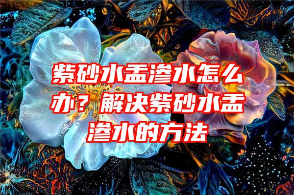 紫砂水盂渗水怎么办？解决紫砂水盂渗水的方法