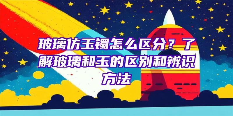 玻璃仿玉镯怎么区分？了解玻璃和玉的区别和辨识方法