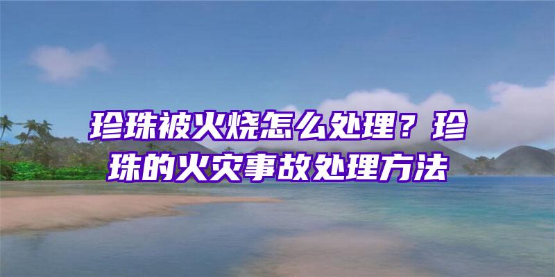 珍珠被火烧怎么处理？珍珠的火灾事故处理方法