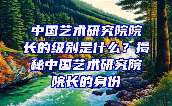 中国艺术研究院院长的级别是什么？揭秘中国艺术研究院院长的身份