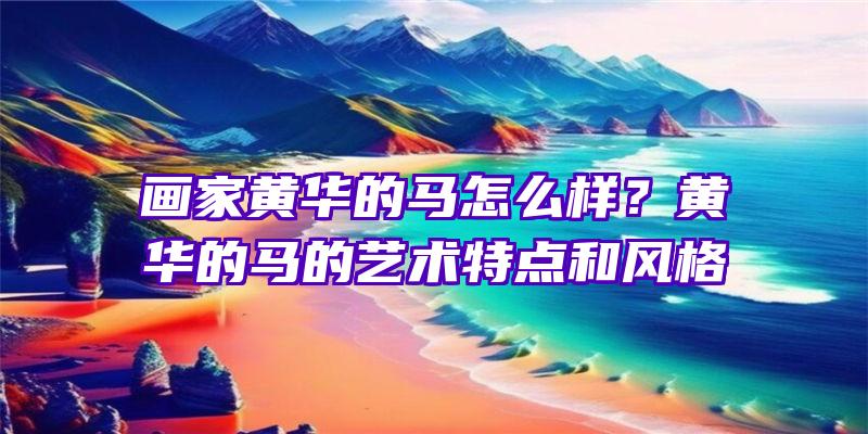 画家黄华的马怎么样？黄华的马的艺术特点和风格