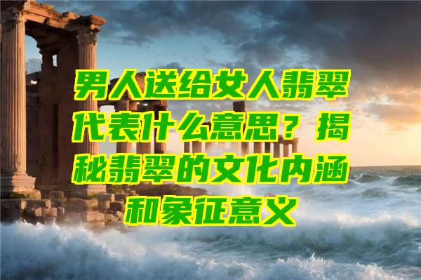 男人送给女人翡翠代表什么意思？揭秘翡翠的文化内涵和象征意义